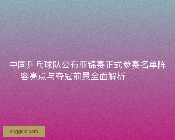 中国乒乓球队公布亚锦赛正式参赛名单阵容亮点与夺冠前景全面解析 🏓🇨🇳