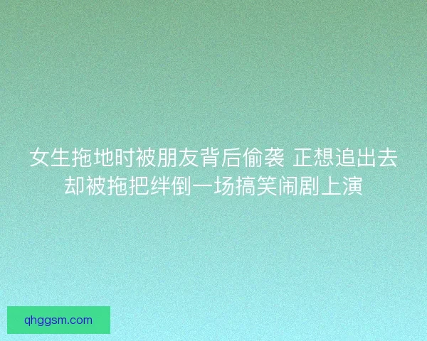 女生拖地时被朋友背后偷袭 正想追出去却被拖把绊倒一场搞笑闹剧上演