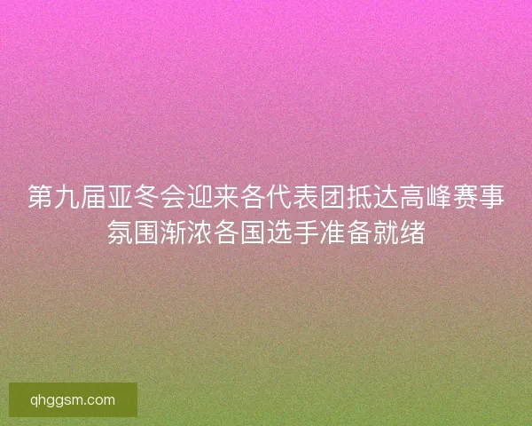 第九届亚冬会迎来各代表团抵达高峰赛事氛围渐浓各国选手准备就绪