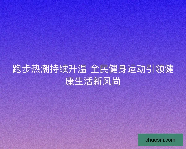 跑步热潮持续升温 全民健身运动引领健康生活新风尚