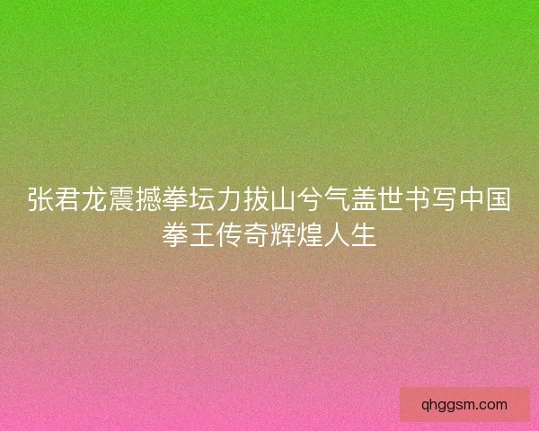 张君龙震撼拳坛力拔山兮气盖世书写中国拳王传奇辉煌人生